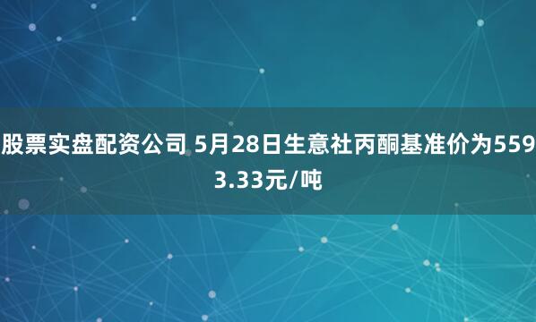 股票实盘配资公司 5月28日生意社丙酮基准价为5593.33元/吨