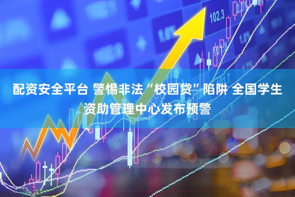 配资安全平台 警惕非法“校园贷”陷阱 全国学生资助管理中心发布预警