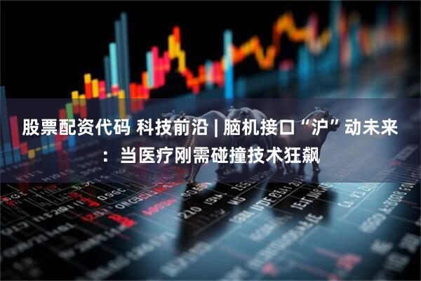 股票配资代码 科技前沿 | 脑机接口“沪”动未来：当医疗刚需碰撞技术狂飙
