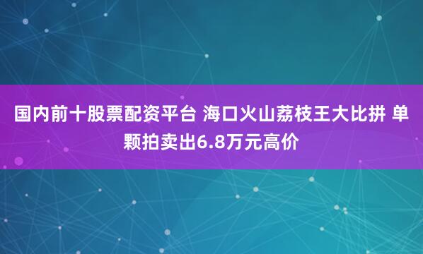 国内前十股票配资平台 海口火山荔枝王大比拼 单颗拍卖出6.8万元高价