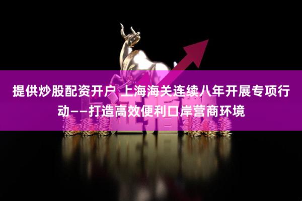 提供炒股配资开户 上海海关连续八年开展专项行动——打造高效便利口岸营商环境