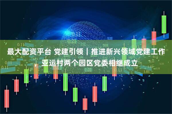 最大配资平台 党建引领｜推进新兴领域党建工作，亚运村两个园区党委相继成立