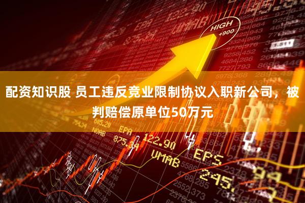 配资知识股 员工违反竞业限制协议入职新公司，被判赔偿原单位50万元