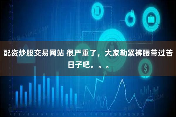 配资炒股交易网站 很严重了，大家勒紧裤腰带过苦日子吧。。。