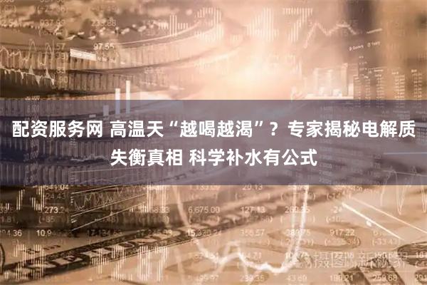 配资服务网 高温天“越喝越渴”？专家揭秘电解质失衡真相 科学补水有公式