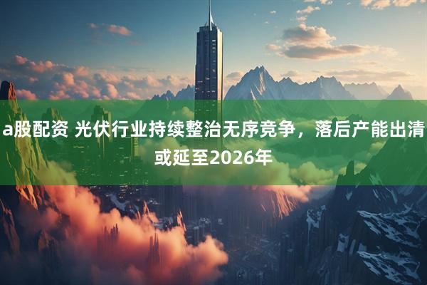 a股配资 光伏行业持续整治无序竞争，落后产能出清或延至2026年