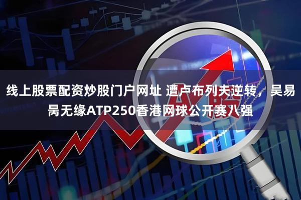 线上股票配资炒股门户网址 遭卢布列夫逆转，吴易昺无缘ATP250香港网球公开赛八强