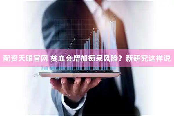 配资天眼官网 贫血会增加痴呆风险？新研究这样说