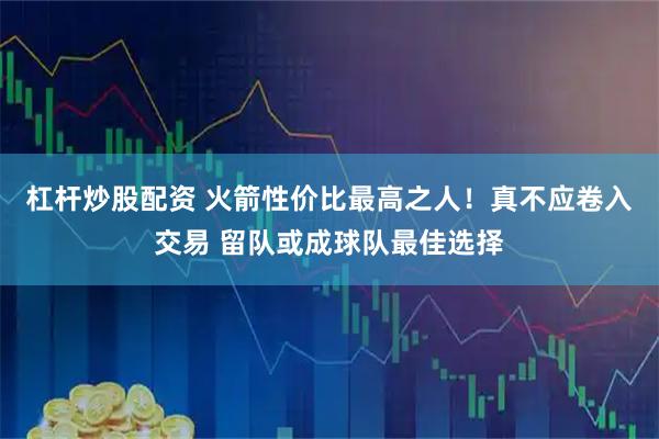 杠杆炒股配资 火箭性价比最高之人！真不应卷入交易 留队或成球队最佳选择