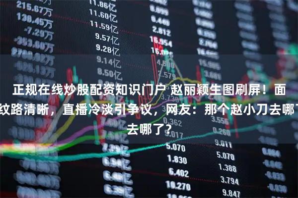 正规在线炒股配资知识门户 赵丽颖生图刷屏！面部纹路清晰，直播冷淡引争议，网友：那个赵小刀去哪了？