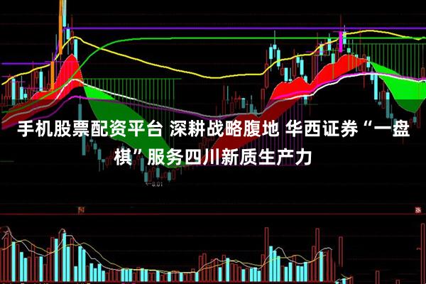 手机股票配资平台 深耕战略腹地 华西证券“一盘棋”服务四川新质生产力